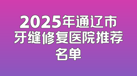 2025年通辽市牙缝修复医院推荐名单