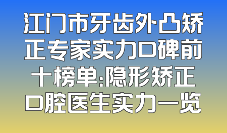江门市牙齿外凸矫正专家实力口碑前十榜单：隐形矫正口腔医生实力一览