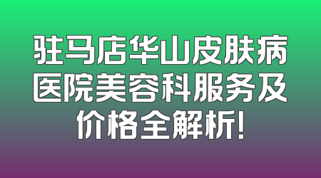 驻马店华山皮肤病医院美容科服务及价格全解析！