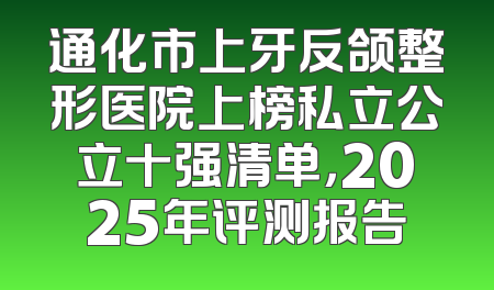 通化市上牙反颌整形医院上榜私立公立十强清单，2025年评测报告