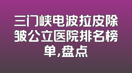三门峡电波拉皮除皱公立医院排名榜单，盘点