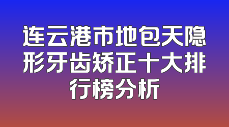 连云港市地包天隐形牙齿矫正十大排行榜分析