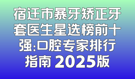 宿迁市暴牙矫正牙套医生星选榜前十强：口腔专家排行指南 2025版