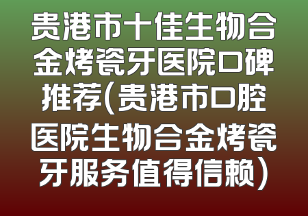 贵港市十佳生物合金烤瓷牙医院口碑推荐（贵港市口腔医院生物合金烤瓷牙服务值得信赖）