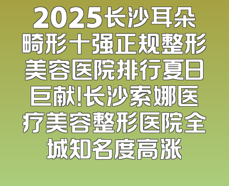 2025长沙耳朵畸形十强正规整形美容医院排行夏日巨献！长沙索娜医疗美容整形医院全城知名度高涨