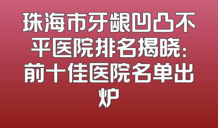 珠海市牙龈凹凸不平医院排名揭晓：前十佳医院名单出炉