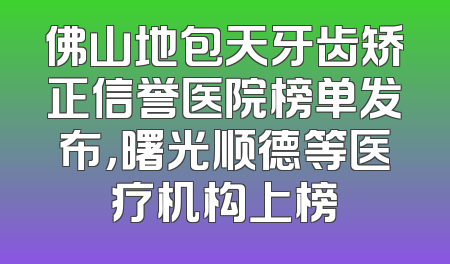 佛山地包天牙齿矫正信誉医院榜单发布，曙光顺德等医疗机构上榜