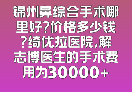 锦州鼻综合手术哪里好？价格多少钱？绮优拉医院，解志博医生的手术费用为30000+