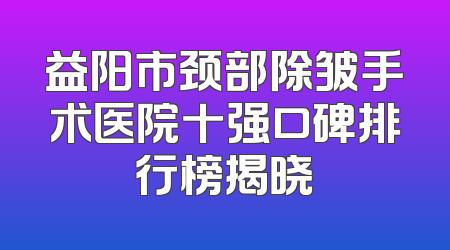 益阳市颈部除皱手术医院十强口碑排行榜揭晓