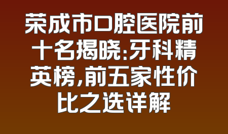 荣成市口腔医院前十名揭晓：牙科精英榜，前五家性价比之选详解