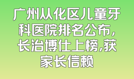 广州从化区儿童牙科医院排名公布，长治博仕上榜，获家长信赖