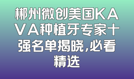 郴州微创美国KAVA种植牙专家十强名单揭晓，必看精选