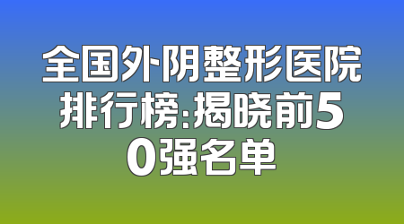 全国外阴整形医院排行榜：揭晓前50强名单