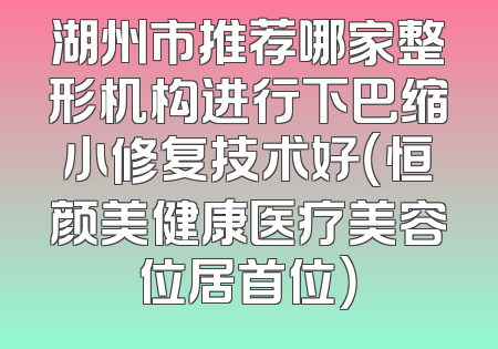 湖州市推荐哪家整形机构进行下巴缩小修复技术好（恒颜美健康医疗美容位居首位）
