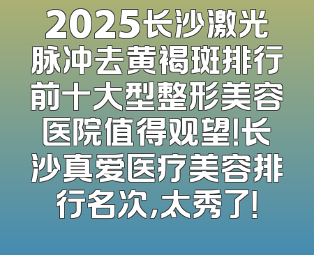 2025长沙激光脉冲去黄褐斑排行前十大型整形美容医院值得观望！长沙真爱医疗美容排行名次，太秀了！