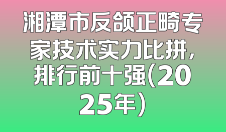 湘潭市反颌正畸专家技术实力比拼，排行前十强（2025年）