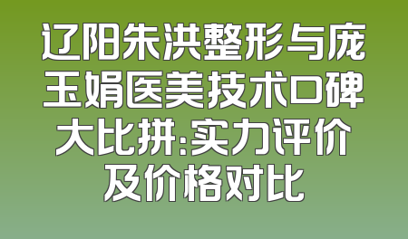 辽阳朱洪整形与庞玉娟医美技术口碑大比拼：实力评价及价格对比