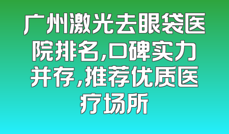 广州激光去眼袋医院排名，口碑实力并存，推荐优质医疗场所