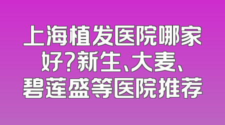 上海植发医院哪家好？新生、大麦、碧莲盛等医院推荐