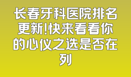 长春牙科医院排名更新！快来看看你的心仪之选是否在列