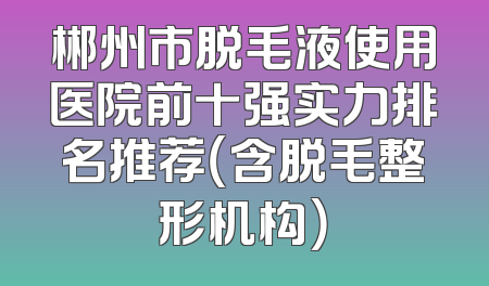 郴州市脱毛液使用医院前十强实力排名推荐（含脱毛整形机构）