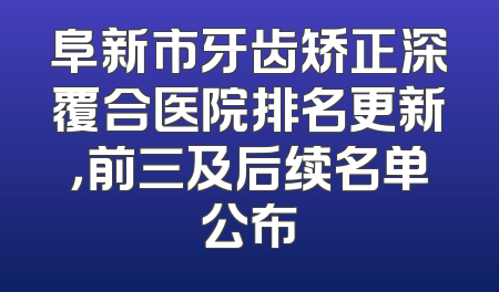 阜新市牙齿矫正深覆合医院排名更新，前三及后续名单公布