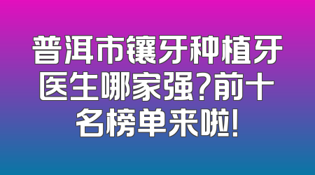 普洱市镶牙种植牙医生哪家强？前十名榜单来啦！