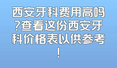 西安牙科费用高吗？查看这份西安牙科价格表以供参考！