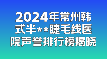 2024年常州韩式半**睫毛线医院声誉排行榜揭晓
