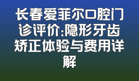 长春爱菲尔口腔门诊评价：隐形牙齿矫正体验与费用详解