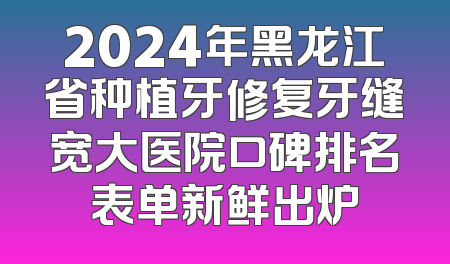 2024年黑龙江省种植牙修复牙缝宽大医院口碑排名表单新鲜出炉