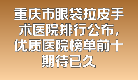 重庆市眼袋拉皮手术医院排行公布，优质医院榜单前十期待已久