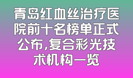 青岛红血丝治疗医院前十名榜单正式公布，复合彩光技术机构一览