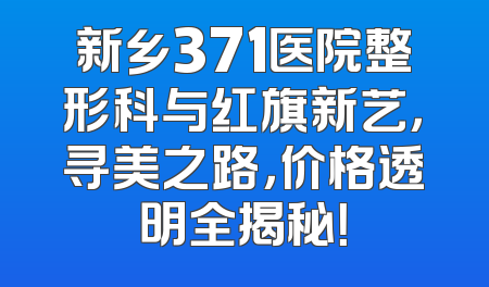 新乡371医院整形科与红旗新艺，寻美之路，价格透明全揭秘！
