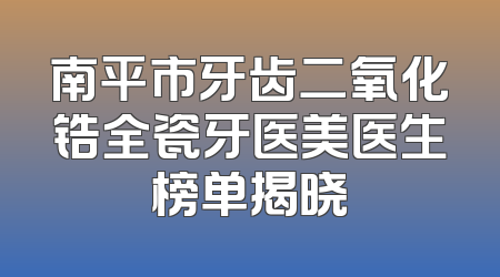 南平市牙齿二氧化锆全瓷牙医美医生榜单揭晓