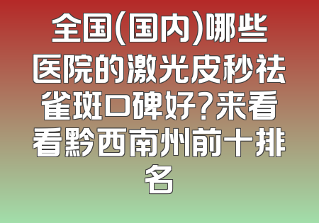 全国（国内）哪些医院的激光皮秒祛雀斑口碑好？来看看黔西南州前十排名