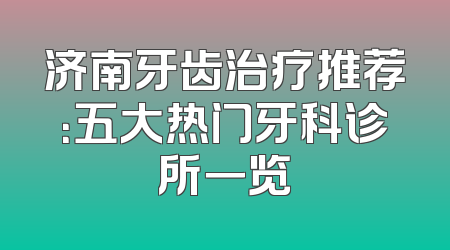 济南牙齿治疗推荐：五大热门牙科诊所一览