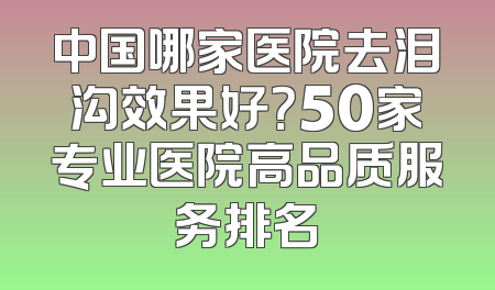 中国哪家医院去泪沟效果好？50家专业医院高品质服务排名