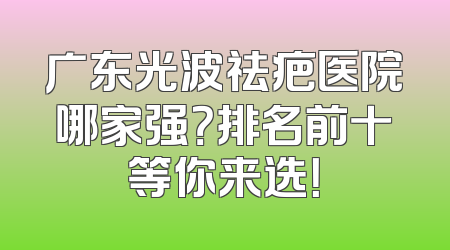 广东光波祛疤医院哪家强？排名前十等你来选！