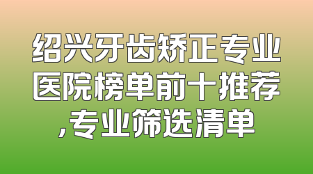 绍兴牙齿矫正专业医院榜单前十推荐，专业筛选清单