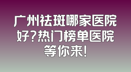 广州祛斑哪家医院好？热门榜单医院等你来！