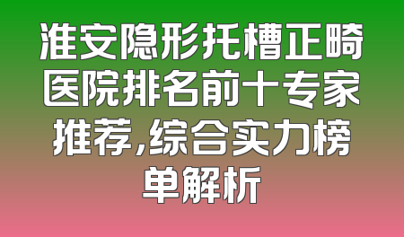 淮安隐形托槽正畸医院排名前十专家推荐，综合实力榜单解析