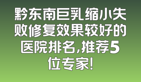 黔东南巨乳缩小失败修复效果较好的医院排名，推荐5位专家！