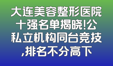 大连美容整形医院十强名单揭晓！公私立机构同台竞技，排名不分高下