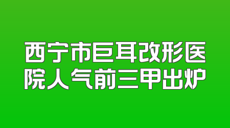 西宁市巨耳改形医院人气前三甲出炉