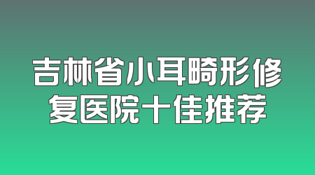 吉林省小耳畸形修复医院十佳推荐
