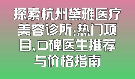 探索杭州黛雅医疗美容诊所：热门项目、口碑医生推荐与价格指南