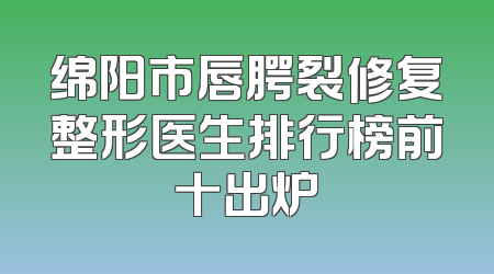 绵阳市唇腭裂修复整形医生排行榜前十出炉