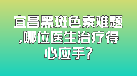 宜昌黑斑色素难题，哪位医生治疗得心应手？