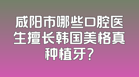 咸阳市哪些口腔医生擅长韩国美格真种植牙？